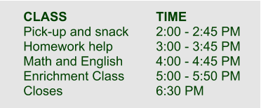 CLASS				TIME  Pick-up and snack		2:00 - 2:45 PM Homework help		3:00 - 3:45 PM Math and English		4:00 - 4:45 PM Enrichment Class		5:00 - 5:50 PM Closes				6:30 PM